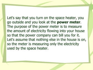 Let's say that you turn on the space heater, you go outside and you look at the  power meter . The purpose of the power meter is to measure the amount of electricity flowing into your house so that the power company can bill you for it. Let's assume that nothing else in the house is on, so the meter is measuring only the electricity used by the space heater.  