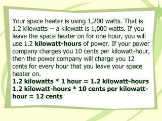 Your space heater is using 1,200 watts. That is 1.2 kilowatts -- a kilowatt is 1,000 watts. If you leave the space heater on for one hour, you will use 1.2  kilowatt-hours  of power. If your power company charges you 10 cents per kilowatt-hour, then the power company will charge you 12 cents for every hour that you leave your space heater on.  1.2 kilowatts * 1 hour = 1.2 kilowatt-hours  1.2 kilowatt-hours * 10 cents per kilowatt-hour = 12 cents 
