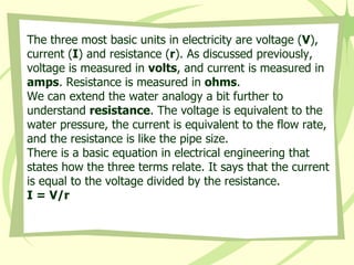 The three most basic units in electricity are voltage ( V ), current ( I ) and resistance ( r ). As discussed previously, voltage is measured in  volts , and current is measured in  amps . Resistance is measured in  ohms .  We can extend the water analogy a bit further to understand  resistance . The voltage is equivalent to the water pressure, the current is equivalent to the flow rate, and the resistance is like the pipe size.  There is a basic equation in electrical engineering that states how the three terms relate. It says that the current is equal to the voltage divided by the resistance.  I = V/r   
