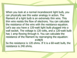 When you look at a normal incandescent light bulb, you can physically see this water analogy in action. The filament of a light bulb is an extremely thin wire. This thin wire resists the flow of electrons. You can calculate the resistance of the wire with the resistance equation.  Let's say you have a 120-watt light bulb plugged into a wall socket. The voltage is 120 volts, and a 120-watt bulb has 1 amp flowing through it. You can calculate the resistance of the filament by rearranging the equation: r=V/I So the resistance is 120 ohms. If it is a 60-watt bulb, the resistance is 240 ohms. 