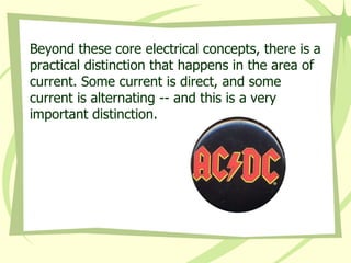 Beyond these core electrical concepts, there is a practical distinction that happens in the area of current. Some current is direct, and some current is alternating -- and this is a very important distinction. 