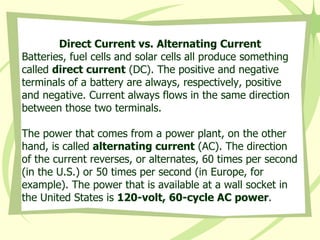 Direct Current vs. Alternating Current Batteries, fuel cells and solar cells all produce something called  direct current  (DC). The positive and negative terminals of a battery are always, respectively, positive and negative. Current always flows in the same direction between those two terminals. The power that comes from a power plant, on the other hand, is called  alternating current  (AC). The direction of the current reverses, or alternates, 60 times per second (in the U.S.) or 50 times per second (in Europe, for example). The power that is available at a wall socket in the United States is  120-volt, 60-cycle AC power . 