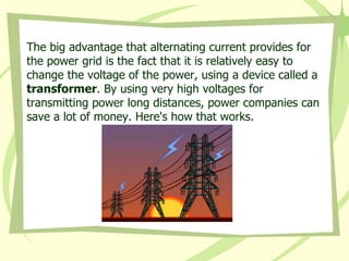 The big advantage that alternating current provides for the power grid is the fact that it is relatively easy to change the voltage of the power, using a device called a  transformer . By using very high voltages for transmitting power long distances, power companies can save a lot of money. Here's how that works.  