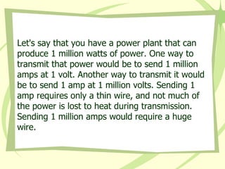 Let's say that you have a power plant that can produce 1 million watts of power. One way to transmit that power would be to send 1 million amps at 1 volt. Another way to transmit it would be to send 1 amp at 1 million volts. Sending 1 amp requires only a thin wire, and not much of the power is lost to heat during transmission. Sending 1 million amps would require a huge wire.  