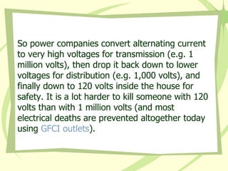 So power companies convert alternating current to very high voltages for transmission (e.g. 1 million volts), then drop it back down to lower voltages for distribution (e.g. 1,000 volts), and finally down to 120 volts inside the house for safety. It is a lot harder to kill someone with 120 volts than with 1 million volts (and most electrical deaths are prevented altogether today using  GFCI outlets ).  
