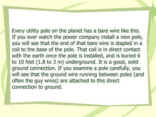 Every utility pole on the planet has a bare wire like this. If you ever watch the power company install a new pole, you will see that the end of that bare wire is stapled in a coil to the base of the pole. That coil is in direct contact with the earth once the pole is installed, and is buried 6 to 10 feet (1.8 to 3 m) underground. It is a good, solid ground connection. If you examine a pole carefully, you will see that the ground wire running between poles (and often the guy wires) are attached to this direct connection to ground.  