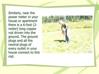 Similarly, near the power meter in your house or apartment there is a 6-foot (2-meter) long copper rod driven into the ground. The ground plugs and all the neutral plugs of every outlet in your house connect to this rod. 