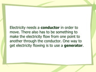 Electricity needs a  conductor  in order to move. There also has to be something to make the electricity flow from one point to another through the conductor. One way to get electricity flowing is to use a  generator . 