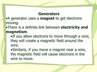 Generators A generator uses a  magnet  to get electrons moving.  There is a definite link between  electricity and magnetism . If you allow electrons to move through a wire, they will create a magnetic field around the wire. Similarly, if you move a magnet near a wire, the magnetic field will cause electrons in the wire to move.   