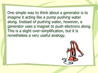 One simple way to think about a generator is to imagine it acting like a pump pushing water along. Instead of pushing water, however, a generator uses a magnet to push electrons along. This is a slight over-simplification, but it is nonetheless a very useful analogy. 