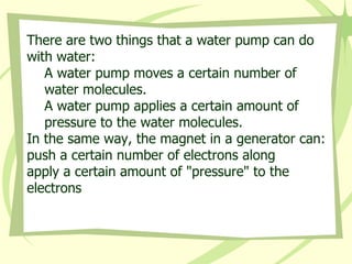 There are two things that a water pump can do with water:  A water pump moves a certain number of water molecules.  A water pump applies a certain amount of pressure to the water molecules.  In the same way, the magnet in a generator can:  push a certain number of electrons along  apply a certain amount of "pressure" to the electrons 