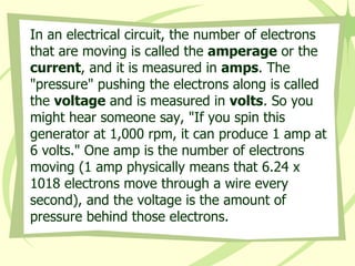 In an electrical circuit, the number of electrons that are moving is called the  amperage  or the  current , and it is measured in  amps . The "pressure" pushing the electrons along is called the  voltage  and is measured in  volts . So you might hear someone say, "If you spin this generator at 1,000 rpm, it can produce 1 amp at 6 volts." One amp is the number of electrons moving (1 amp physically means that 6.24 x 1018 electrons move through a wire every second), and the voltage is the amount of pressure behind those electrons.  