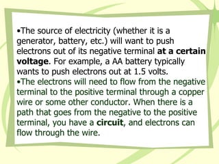 The source of electricity (whether it is a generator, battery, etc.) will want to push electrons out of its negative terminal  at a certain voltage . For example, a AA battery typically wants to push electrons out at 1.5 volts. The electrons will need to flow from the negative terminal to the positive terminal through a copper wire or some other conductor. When there is a path that goes from the negative to the positive terminal, you have a  circuit , and electrons can flow through the wire.  
