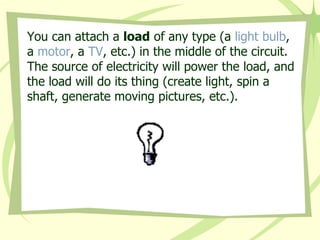 You can attach a  load  of any type (a  light bulb , a  motor , a  TV , etc.) in the middle of the circuit. The source of electricity will power the load, and the load will do its thing (create light, spin a shaft, generate moving pictures, etc.). 