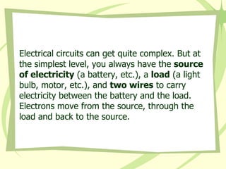 Electrical circuits can get quite complex. But at the simplest level, you always have the  source of electricity  (a battery, etc.), a  load  (a light bulb, motor, etc.), and  two wires  to carry electricity between the battery and the load. Electrons move from the source, through the load and back to the source.  