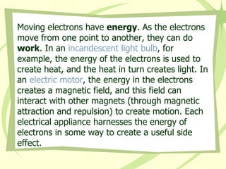 Moving electrons have  energy . As the electrons move from one point to another, they can do  work . In an  incandescent light bulb , for example, the energy of the electrons is used to create heat, and the heat in turn creates light. In an  electric motor , the energy in the electrons creates a magnetic field, and this field can interact with other magnets (through magnetic attraction and repulsion) to create motion. Each electrical appliance harnesses the energy of electrons in some way to create a useful side effect.  