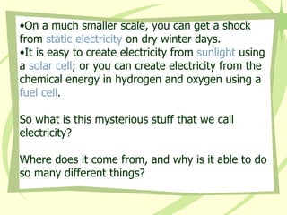 On a much smaller scale, you can get a shock from  static electricity  on dry winter days. It is easy to create electricity from  sunlight  using a  solar cell ; or you can create electricity from the chemical energy in hydrogen and oxygen using a  fuel cell . So what is this mysterious stuff that we call electricity? Where does it come from, and why is it able to do so many different things?   