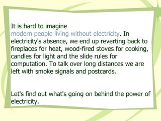 It is hard to imagine  modern people living without electricity . In electricity's absence, we end up reverting back to fireplaces for heat, wood-fired stoves for cooking, candles for light and the slide rules for computation. To talk over long distances we are left with smoke signals and postcards.  Let's find out what's going on behind the power of electricity. 
