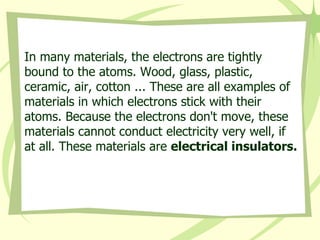 In many materials, the electrons are tightly bound to the atoms. Wood, glass, plastic, ceramic, air, cotton ... These are all examples of materials in which electrons stick with their atoms. Because the electrons don't move, these materials cannot conduct electricity very well, if at all. These materials are  electrical insulators.   