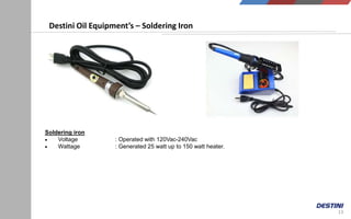 13
Destini Oil Equipment’s – Soldering Iron
Soldering iron
 Voltage : Operated with 120Vac-240Vac
 Wattage : Generated 25 watt up to 150 watt heater.
 