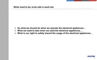 15
What need to do, to be safe in work site
 So what we should do when we operate the electrical appliances…
 What we need to take when we used the electrical appliances….
 What is our right to safety toward the usage of the electrical appliances…
 