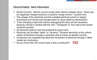 4
Electrical Safety - Basic Information
 Electric Current : Electric current results when electric charges move - these may
be negatively charged electrons or positive charge carriers - positive ions.
 The voltage of the electricity and the available electrical current in regular
businesses and homes has enough power to cause death by electrocution.
 Even changing a light bulb without unplugging the lamp can be hazardous
because coming in contact with the "hot", "energized" or "live" part of the socket
could kill a person.
 All electrical systems have the potential to cause harm.
 Electricity can be either "static" or "dynamic." Dynamic electricity is the uniform
motion of electrons through a conductor (this is known as electric current).
 Conductors are materials that allow the movement of electricity through it. Most
metals are conductors.
 Do you know that, the human body is also a conductor?
 