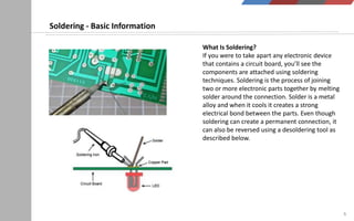 6
What Is Soldering?
If you were to take apart any electronic device
that contains a circuit board, you’ll see the
components are attached using soldering
techniques. Soldering is the process of joining
two or more electronic parts together by melting
solder around the connection. Solder is a metal
alloy and when it cools it creates a strong
electrical bond between the parts. Even though
soldering can create a permanent connection, it
can also be reversed using a desoldering tool as
described below.
Soldering - Basic Information
 