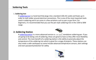 7
1. Soldering Iron
A soldering iron is a hand tool that plugs into a standard 120v AC outlet and heats up in
order to melt solder around electrical connections. This is one of the most important tools
used in soldering and it can come in a few variations such as pen or gun form. For
beginners, it’s recommended that you use the pen style soldering iron in the 15W to 30W
range.
2. Soldering Station
A soldering station is a more advanced version of the basic standalone soldering pen. If you
are going to be doing a lot of soldering, these are great to have as they offer more flexibility
and control. The main benefit of a soldering station is the ability to precisely adjust the
temperature of the soldering iron which is great for a range of projects. These stations can
also create a safer workspace as some include advanced temperature sensors, alert settings
and even password protection for safety.
Soldering Tools
 