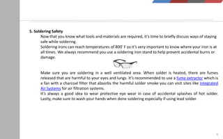 9
5. Soldering Safety
Now that you know what tools and materials are required, it’s time to briefly discuss ways of staying
safe while soldering.
Soldering irons can reach temperatures of 800′ F so it’s very important to know where your iron is at
all times. We always recommend you use a soldering iron stand to help prevent accidental burns or
damage.
Make sure you are soldering in a well ventilated area. When solder is heated, there are fumes
released that are harmful to your eyes and lungs. It’s recommended to use a fume extractor which is
a fan with a charcoal filter that absorbs the harmful solder smoke you can visit sites like Integrated
Air Systems for air filtration systems.
It’s always a good idea to wear protective eye wear in case of accidental splashes of hot solder.
Lastly, make sure to wash your hands when done soldering especially if using lead solder.
 