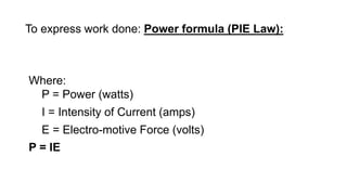 To express work done: Power formula (PIE Law):
Where:
P = Power (watts)
I = Intensity of Current (amps)
E = Electro-motive Force (volts)
P = IE
 