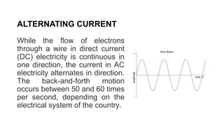 While the flow of electrons
through a wire in direct current
(DC) electricity is continuous in
one direction, the current in AC
electricity alternates in direction.
The back-and-forth motion
occurs between 50 and 60 times
per second, depending on the
electrical system of the country.
ALTERNATING CURRENT
 