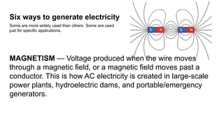 Six ways to generate electricity
Some are more widely used than others. Some are used
just for specific applications.
MAGNETISM — Voltage produced when the wire moves
through a magnetic field, or a magnetic field moves past a
conductor. This is how AC electricity is created in large-scale
power plants, hydroelectric dams, and portable/emergency
generators.
 