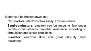 Matter can be broken down into:
 Conductors: electrons flow easily. Low resistance.
 Semi-conductors: electron can be made to flow under
certain circumstances. Variable resistance according to
formulation and circuit conditions.
 Insulator: electrons flow with great difficulty. High
resistance.
 