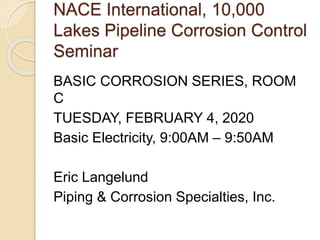 NACE International, 10,000
Lakes Pipeline Corrosion Control
Seminar
BASIC CORROSION SERIES, ROOM
C
TUESDAY, FEBRUARY 4, 2020
Basic Electricity, 9:00AM – 9:50AM
Eric Langelund
Piping & Corrosion Specialties, Inc.
 