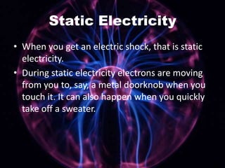 Static Electricity
• When you get an electric shock, that is static
electricity.
• During static electricity electrons are moving
from you to, say, a metal doorknob when you
touch it. It can also happen when you quickly
take off a sweater.

 