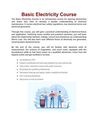 Basic Electricity Course
The Basic Electricity Course is an introductory course for aspiring electricians
and those who wish to develop a greater understanding of electrical
maintenance. It covers electrical law, safety regulations, key electrical terms and
electrical generation.
Through this course, you will gain a practical understanding of electrical theory
and application. Featuring cases studies and practical exercises, you will learn
about the relationship between voltage, current and resistance, by understanding
Ohm’s Law. You will also learn how different forms of electricity are generated,
covering basic electrical terms.
By the end of the course, you will be familiar with electrical units of
measurement, the science of magnetism, and much more, equipped with the
foundational skills to fast track career as a qualified electrician. Learn from the
experts online and get certified in no time.
● Accredited by CPD
● Instant e-certificate and hard copy dispatch by next working day
● Fully online, interactive course with audio voiceover
● Developed by qualified professionals
● Self-paced learning and laptop, tablet, smartphone-friendly
● 24/7 Learning Assistance
● Discounts on bulk purchases
 