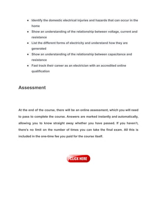 ● Identify the domestic electrical injuries and hazards that can occur in the
home
● Show an understanding of the relationship between voltage, current and
resistance
● List the different forms of electricity and understand how they are
generated
● Show an understanding of the relationship between capacitance and
resistance
● Fast track their career as an electrician with an accredited online
qualification
Assessment
At the end of the course, there will be an online assessment, which you will need
to pass to complete the course. Answers are marked instantly and automatically,
allowing you to know straight away whether you have passed. If you haven’t,
there’s no limit on the number of times you can take the final exam. All this is
included in the one-time fee you paid for the course itself.
 