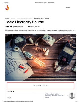 1/30/2019 Basic Electricity Course - John Academy
https://www.johnacademy.co.uk/course/basic-electricity-course/ 1/15
HOME / COURSE / PERSONAL DEVELOPMENT / BASIC ELECTRICITY COURSEBASIC ELECTRICITY COURSE
Basic Electricity CourseBasic Electricity Course
( 7 REVIEWS )( 7 REVIEWS )  573 STUDENTS
In today’s world electricity is king, given that all of the modern era wonders are so dependent on this.  In …

££1818££199199
1 YEAR
TAKE THIS COURSETAKE THIS COURSE
LOGINLOGIN
 Get
Welcome back to John
Academy! How may I help you,
today?

 