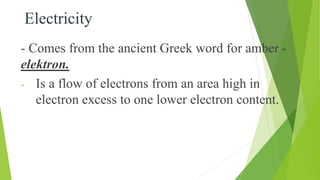 Electricity
- Comes from the ancient Greek word for amber -
elektron.
- Is a flow of electrons from an area high in
electron excess to one lower electron content.
 