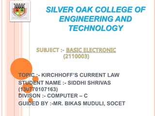 SILVER OAK COLLEGE OF
ENGINEERING AND
TECHNOLOGY
TOPIC :- KIRCHHOFF’S CURRENT LAW
STUDENT NAME :- SIDDHI SHRIVAS
(130770107163)
DIVISON :- COMPUTER – C
GUIDED BY :-MR. BIKAS MUDULI, SOCET
1
 