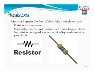 Resistors
 Aresistor impedes the flow of electricity through a circuit.
 Resistors have a set value.
 Since voltage, current and resistance are related through Ohm’s
law, resistors are a good way to control voltage and current in
your circuit.
10
 