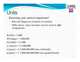 Units
Knowing your unitsis important!
 Kilo and Mega are common in resistors
 Milli, micro, nano and pico can be used in other
components
K(kilo) =1,000
M (mega) = 1,000,000
M (milli) = 1/1,000
u (micro) =1/1,000,000
n (nano) = 1/1,000,000,000 (one trillionth)
p (pico) = 1/ 1,000,000,000,000 (one quadrillionth)
13
 