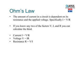 Ohm’s Law
• The amount of current in a circuit is dependent on its
resistance and the applied voltage. Specifically I = V/R
• If you know any two of the factors V, I, and R you can
calculate the third.
• Current I = V/R
• Voltage V = IR
• Resistance R = V/I
 