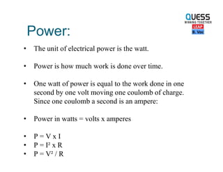Power:
• The unit of electrical power is the watt.
• Power is how much work is done over time.
• One watt of power is equal to the work done in one
second by one volt moving one coulomb of charge.
Since one coulomb a second is an ampere:
• Power in watts = volts x amperes
• P = V x I
• P = I² x R
• P = V² / R
 
