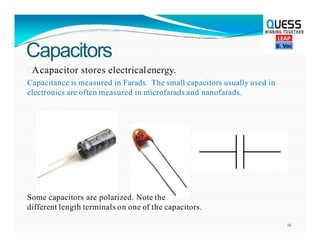 Capacitors

Acapacitor stores electricalenergy.
Capacitance is measured in Farads. The small capacitors usually used in
electronics are often measured in microfarads and nanofarads.
Some capacitors are polarized. Note the
different length terminals on one of the capacitors.
16
 