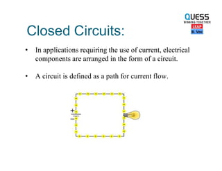 Closed Circuits:
• In applications requiring the use of current, electrical
components are arranged in the form of a circuit.
• A circuit is defined as a path for current flow.
 