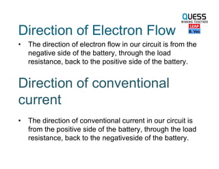 Direction of Electron Flow
• The direction of electron flow in our circuit is from the
negative side of the battery, through the load
resistance, back to the positive side of the battery.
Direction of conventional
current
• The direction of conventional current in our circuit is
from the positive side of the battery, through the load
resistance, back to the negativeside of the battery.
 