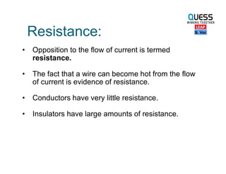 Resistance:
• Opposition to the flow of current is termed
resistance.
• The fact that a wire can become hot from the flow
of current is evidence of resistance.
• Conductors have very little resistance.
• Insulators have large amounts of resistance.
 