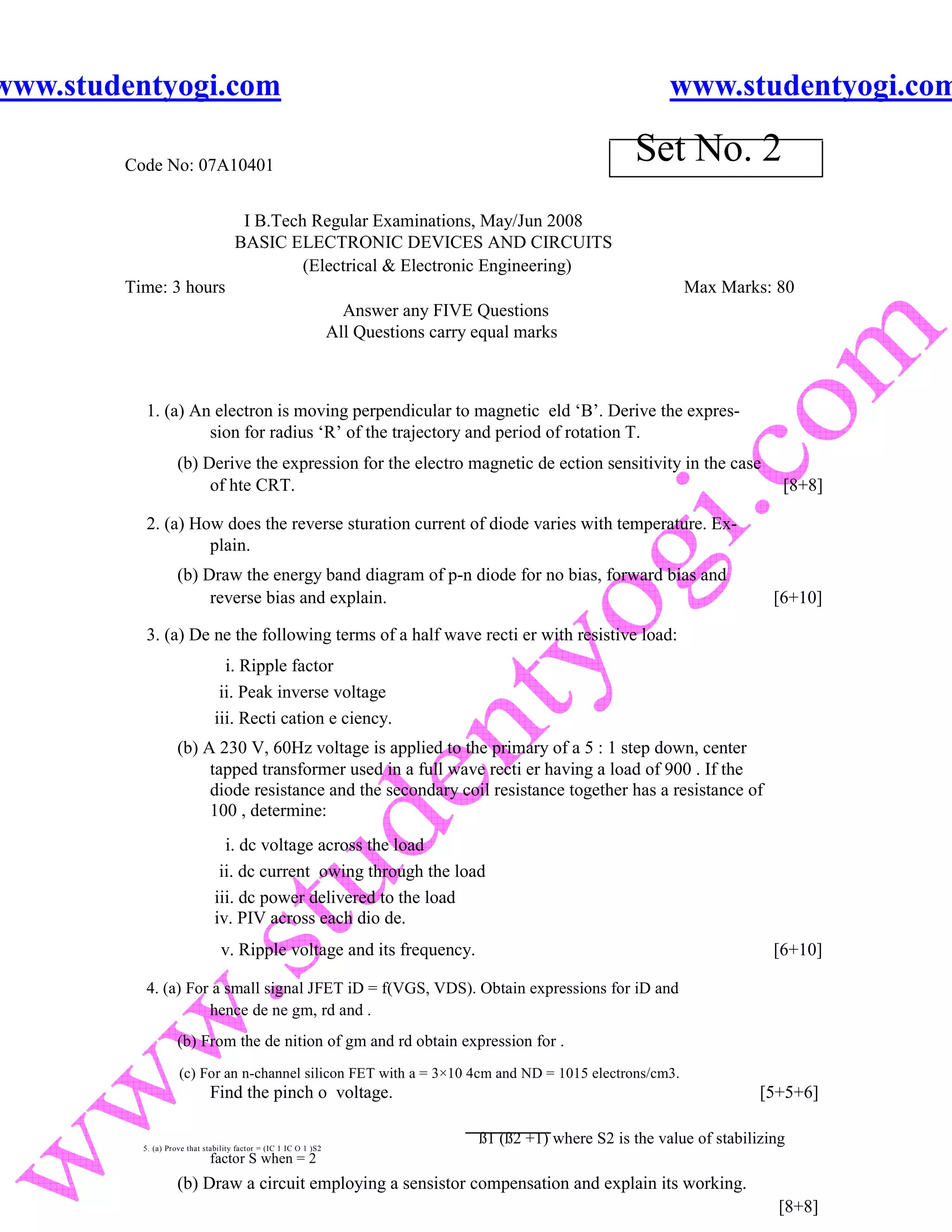 www.studentyogi.com                                                                                                www.studentyogi.com

        Code No: 07A10401
                                                                                                             Set No. 2
                                      I B.Tech Regular Examinations, May/Jun 2008
                                     BASIC ELECTRONIC DEVICES AND CIRCUITS
                                              (Electrical & Electronic Engineering)
        Time: 3 hours                                                                                                Max Marks: 80
                                                                    Answer any FIVE Questions
                                                                  All Questions carry equal marks



          1. (a) An electron is moving perpendicular to magnetic eld ‘B’. Derive the expres-
                   sion for radius ‘R’ of the trajectory and period of rotation T.
                    (b) Derive the expression for the electro magnetic de ection sensitivity in the case
                         of hte CRT.                                                                                                [8+8]

          2. (a) How does the reverse sturation current of diode varies with temperature. Ex-
                   plain.
                    (b) Draw the energy band diagram of p-n diode for no bias, forward bias and
                         reverse bias and explain.                                                                                 [6+10]

          3. (a) De ne the following terms of a half wave recti er with resistive load:
                                 i. Ripple factor
                                ii. Peak inverse voltage
                               iii. Recti cation e ciency.
                    (b) A 230 V, 60Hz voltage is applied to the primary of a 5 : 1 step down, center
                         tapped transformer used in a full wave recti er having a load of 900 . If the
                         diode resistance and the secondary coil resistance together has a resistance of
                         100 , determine:
                                 i. dc voltage across the load
                                ii. dc current owing through the load
                               iii. dc power delivered to the load
                               iv. PIV across each dio de.
                                 v. Ripple voltage and its frequency.                                                              [6+10]

          4. (a) For a small signal JFET iD = f(VGS, VDS). Obtain expressions for iD and
                    hence de ne gm, rd and .
                    (b) From the de nition of gm and rd obtain expression for .
                    (c) For an n-channel silicon FET with a = 3×10 4cm and ND = 1015 electrons/cm3.
                             Find the pinch o voltage.                                                                           [5+5+6]

          5. (a) Prove that stability factor = (IC 1 IC O 1 )S2
                                                                                      ß1 (ß2 +1) where S2 is the value of stabilizing
                             factor S when = 2
                    (b) Draw a circuit employing a sensistor compensation and explain its working.
                                                                                                                                    [8+8]
 