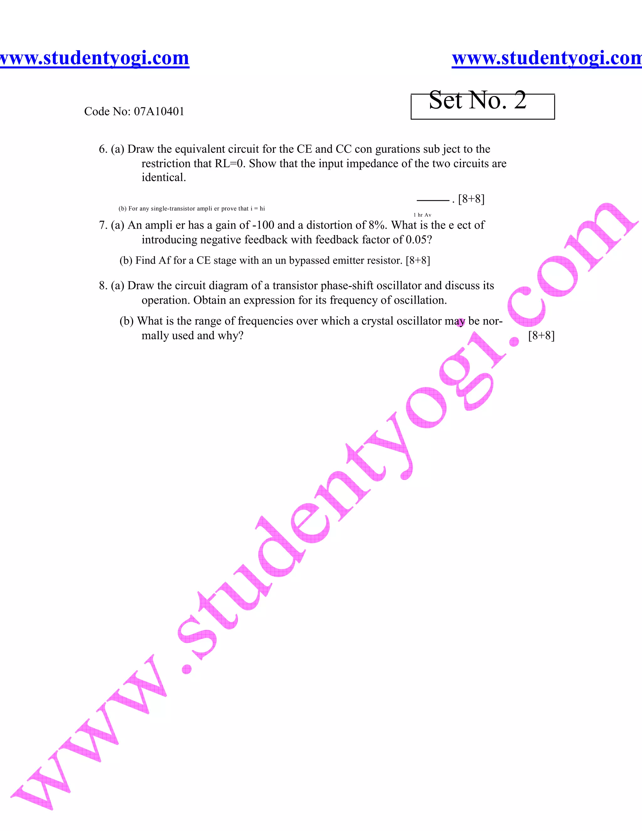 www.studentyogi.com                                                                       www.studentyogi.com

        Code No: 07A10401
                                                                                     Set No. 2
          6. (a) Draw the equivalent circuit for the CE and CC con gurations sub ject to the
                   restriction that RL=0. Show that the input impedance of the two circuits are
                   identical.
                                                                                          . [8+8]
              (b) For any single-transistor ampli er prove that i = hi
                                                                                1 hr Av

          7. (a) An ampli er has a gain of -100 and a distortion of 8%. What is the e ect of
                   introducing negative feedback with feedback factor of 0.05?
              (b) Find Af for a CE stage with an un bypassed emitter resistor. [8+8]

          8. (a) Draw the circuit diagram of a transistor phase-shift oscillator and discuss its
                   operation. Obtain an expression for its frequency of oscillation.
              (b) What is the range of frequencies over which a crystal oscillator may be nor-
                  mally used and why?                                                               [8+8]
 